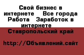 Свой бизнес в интернете. - Все города Работа » Заработок в интернете   . Ставропольский край